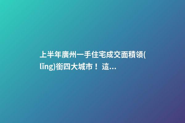 上半年廣州一手住宅成交面積領(lǐng)銜四大城市！這個區(qū)均價漲三成